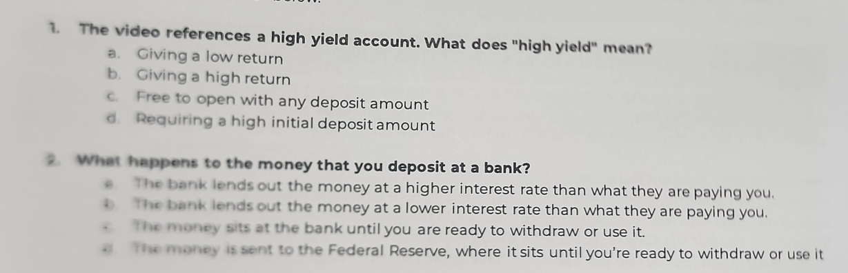 The video references a high yield account. What does "high yield" mean?
a. Giving a low return
b. Giving a high return
c. Free to open with any deposit amount
d. Requiring a high initial deposit amount
2. What happens to the money that you deposit at a bank?. The bank lends out the money at a higher interest rate than what they are paying you.
b. The bank lends out the money at a lower interest rate than what they are paying you.
c The money sits at the bank until you are ready to withdraw or use it.
a The money is sent to the Federal Reserve, where it sits until you're ready to withdraw or use it