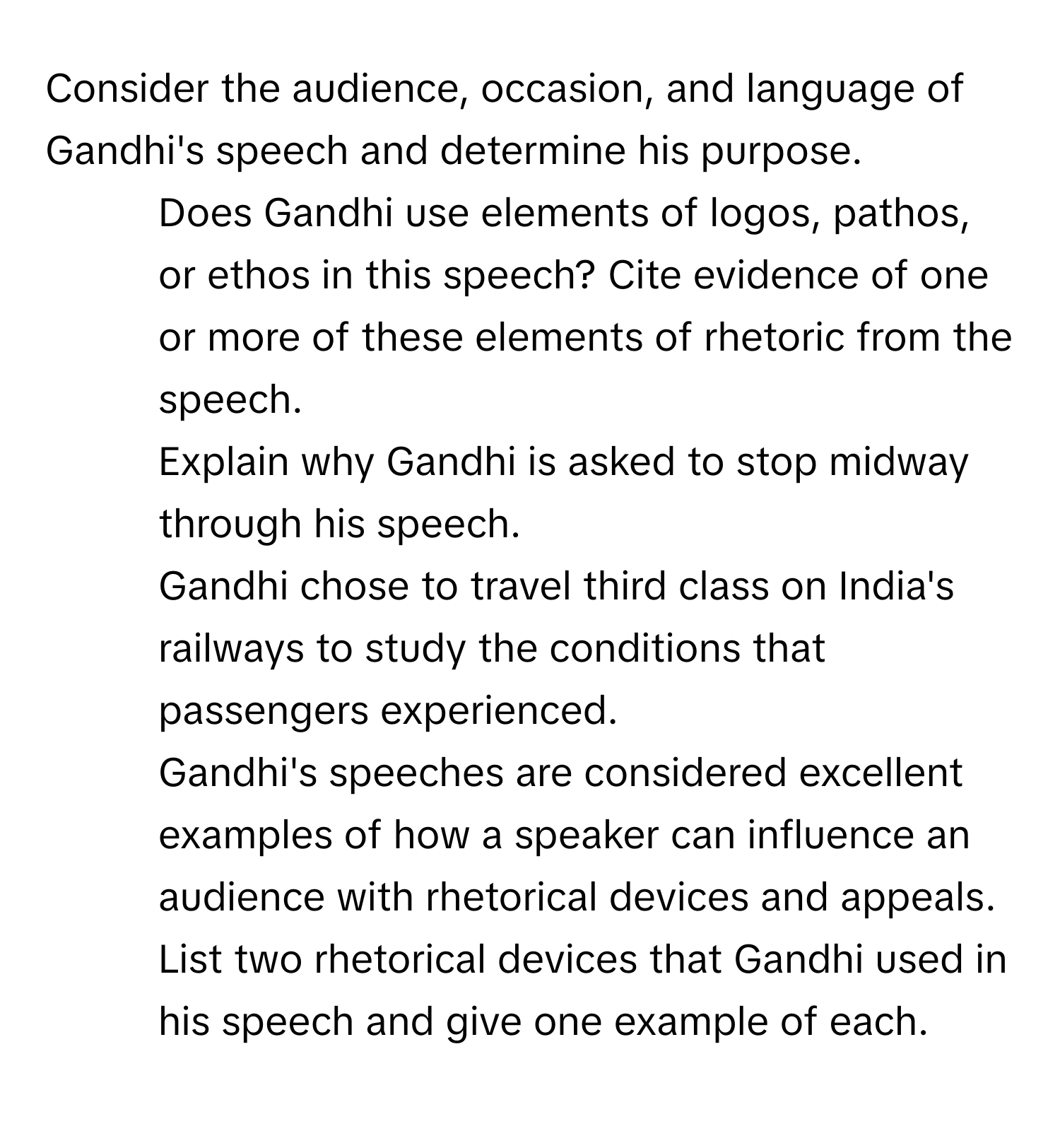 Consider the audience, occasion, and language of Gandhi's speech and determine his purpose.

1. Does Gandhi use elements of logos, pathos, or ethos in this speech? Cite evidence of one or more of these elements of rhetoric from the speech.
2. Explain why Gandhi is asked to stop midway through his speech.
3. Gandhi chose to travel third class on India's railways to study the conditions that passengers experienced.
4. Gandhi's speeches are considered excellent examples of how a speaker can influence an audience with rhetorical devices and appeals. List two rhetorical devices that Gandhi used in his speech and give one example of each.