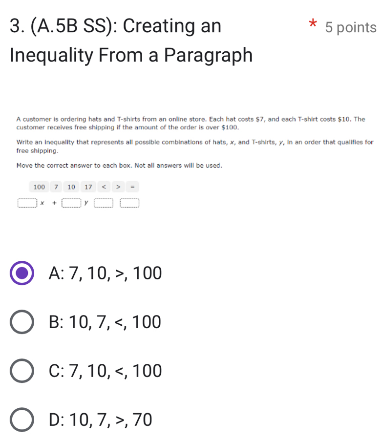 (A.5B SS): Creating an 5 points
Inequality From a Paragraph
A customer is ordering hats and T-shirts from an online store. Each hat costs $7, and each T-shirt costs $10. The
customer receives free shipping if the amount of the order is over $100.
Write an inequality that represents all possible combinations of hats, x, and T-shirts, y, in an order that qualifies for
free shipping.
Move the correct answer to each box. Not all answers will be used.
100 7 10 17 =
□ x+□ y
A: 7, 10, , 100
B: 10, 7, , 100
C: 7, 10, , 100
D: 10, 7, , 70