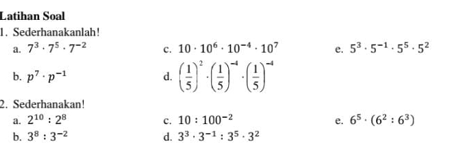 Latihan Soal 
1. Sederhanakanlah! 
a. 7^3· 7^5· 7^(-2) 10· 10^6· 10^(-4)· 10^7 e. 5^3· 5^(-1)· 5^5· 5^2
c. 
b. p^7· p^(-1) d. ( 1/5 )^2· ( 1/5 )^-4· ( 1/5 )^-4
2. Sederhanakan! 
a. 2^(10):2^8 c. 10:100^(-2) e. 6^5· (6^2:6^3)
b. 3^8:3^(-2) d. 3^3· 3^(-1):3^5· 3^2