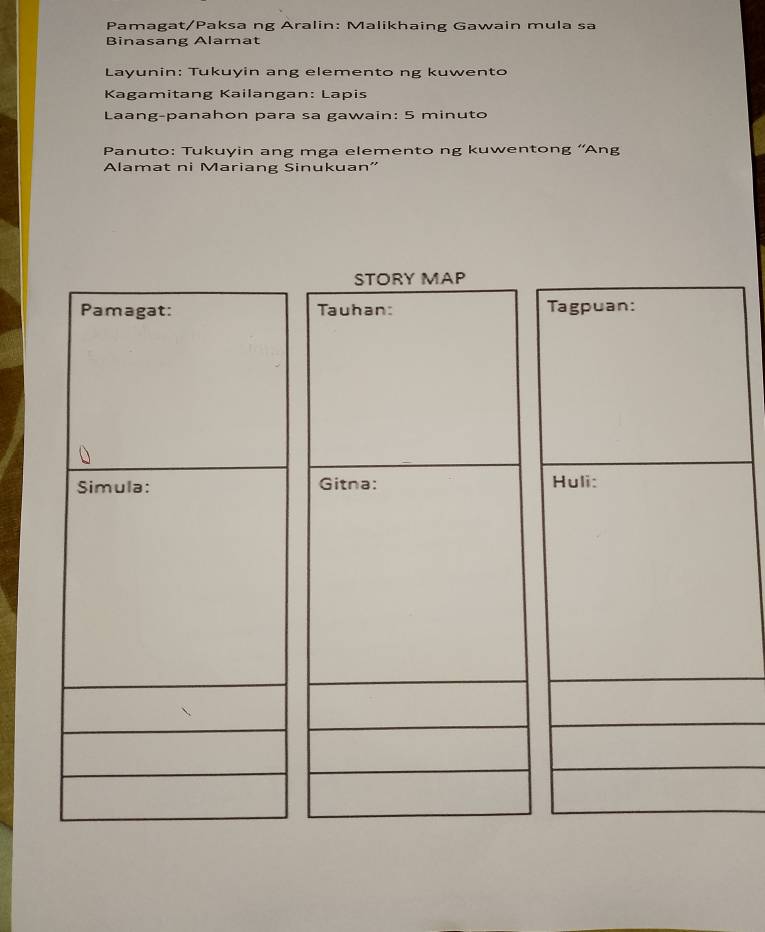 Pamagat/Paksa ng Aralin: Malikhaing Gawain mula sa 
Binasang Alamat 
Layunin: Tukuyin ang elemento ng kuwento 
Kagamitang Kailangan: Lapis 
Laang-panahon para sa gawain: 5 minuto 
Panuto: Tukuyin ang mga elemento ng kuwentong ''Ang 
Alamat ni Mariang Sinukuan' 
STORY MAP 
Pamagat: Tauhan: Tagpuan: 
Simula: Gitna: Huli: