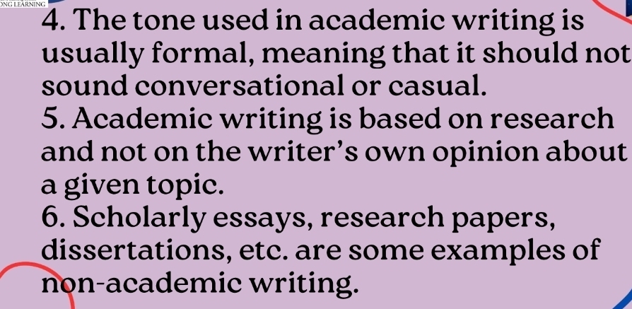 The tone used in academic writing is 
usually formal, meaning that it should not 
sound conversational or casual. 
5. Academic writing is based on research 
and not on the writer’s own opinion about 
a given topic. 
6. Scholarly essays, research papers, 
dissertations, etc. are some examples of 
non-academic writing.