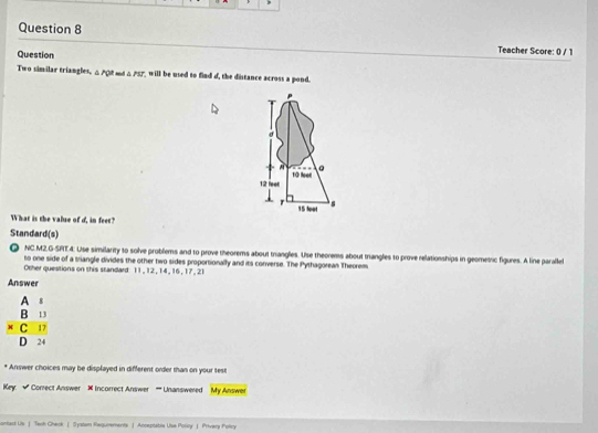 Question 
Teacher Score: 0 / 1 
Two similar triangles, △ PQR △ PST will be used to find d, the distance across a pond.
p
σ
À
12 feet 10 feet 。 
r 15 foot s 
What is the value of d, in feet? 
Standard(s) 
NC.M2,G-SPT.4. Use similarity to solve problems and to prove theorems about trangles. Use theorems about trangles to prove relationships in geometric figures. A line parale 
to one side of a sriangle divides the other two sides proportionally and its corverse. The Pythagorean Theorem 
Other questions on this standard 11, 12, 14, 16, 17, 21
Answer
beginarrayr A1 B13 * C13 hline D24endarray
Answer choices may be displayed in different order than on your test 
Key. √ Correct Answer # Incorrect Answer ''' Unanswered My Answer 
ontact Us | Teoh Check | Syslam Regurements | Acceptatis Uss Polcy 」 Privery Policy