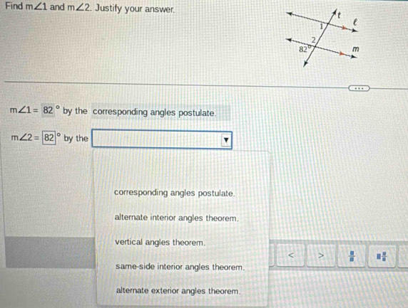 Find m∠ 1 and m∠ 2 Justify your answer.
m∠ 1=82° by the corresponding angles postulate.
m∠ 2=|82|^circ  by the
corresponding angles postulate.
alternate interior angles theorem.
vertical angles theorem.
< >  □ /□   □  □ /□  
same-side interior angles theorem.
alternate exterior angles theorem.