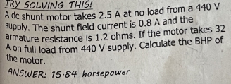 TRY SOLVING THIS! 
A dc shunt motor takes 2.5 A at no load from a 440 V
supply. The shunt field current is 0.8 A and the 
armature resistance is 1.2 ohms. If the motor takes 32
A on full load from 440 V supply. Calculate the BHP of 
the motor. 
ANSWER: 15.84 horsepower