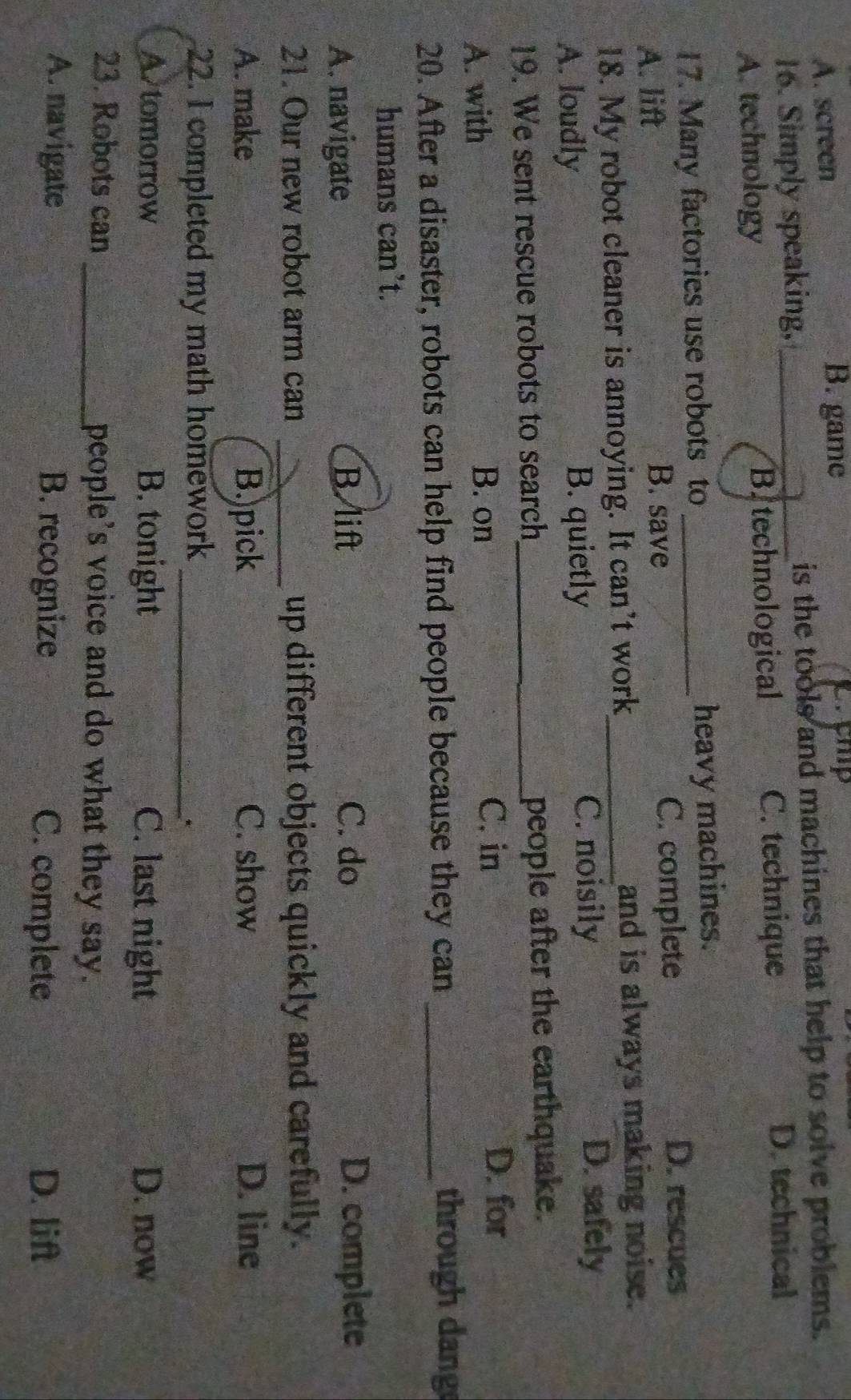 A. screen B. game
16. Simply speaking, _is the tools and machines that help to solve problems.
A. technology Bitechnological
C. technique D. technical
17. Many factories use robots to _heavy machines.
A. lift C. complete
D. rescues
B. save
18. My robot cleaner is annoying. It can’t work_ and is always making noise.
A. loudly B. quietly C. noisily
D. safely
19. We sent rescue robots to search_ people after the earthquake.
B. on
A. with C. in
D. for
20. After a disaster, robots can help find people because they can_
through dang
humans can't.
A. navigate
B. lift C. do D. complete
21. Our new robot arm can _up different objects quickly and carefully.
A. make B.)pick C. show D. line
22. I completed my math homework_
*
A tomorrow B. tonight C. last night D. now
23. Robots can _people's voice and do what they say.
A. navigate B. recognize C. complete D. lift