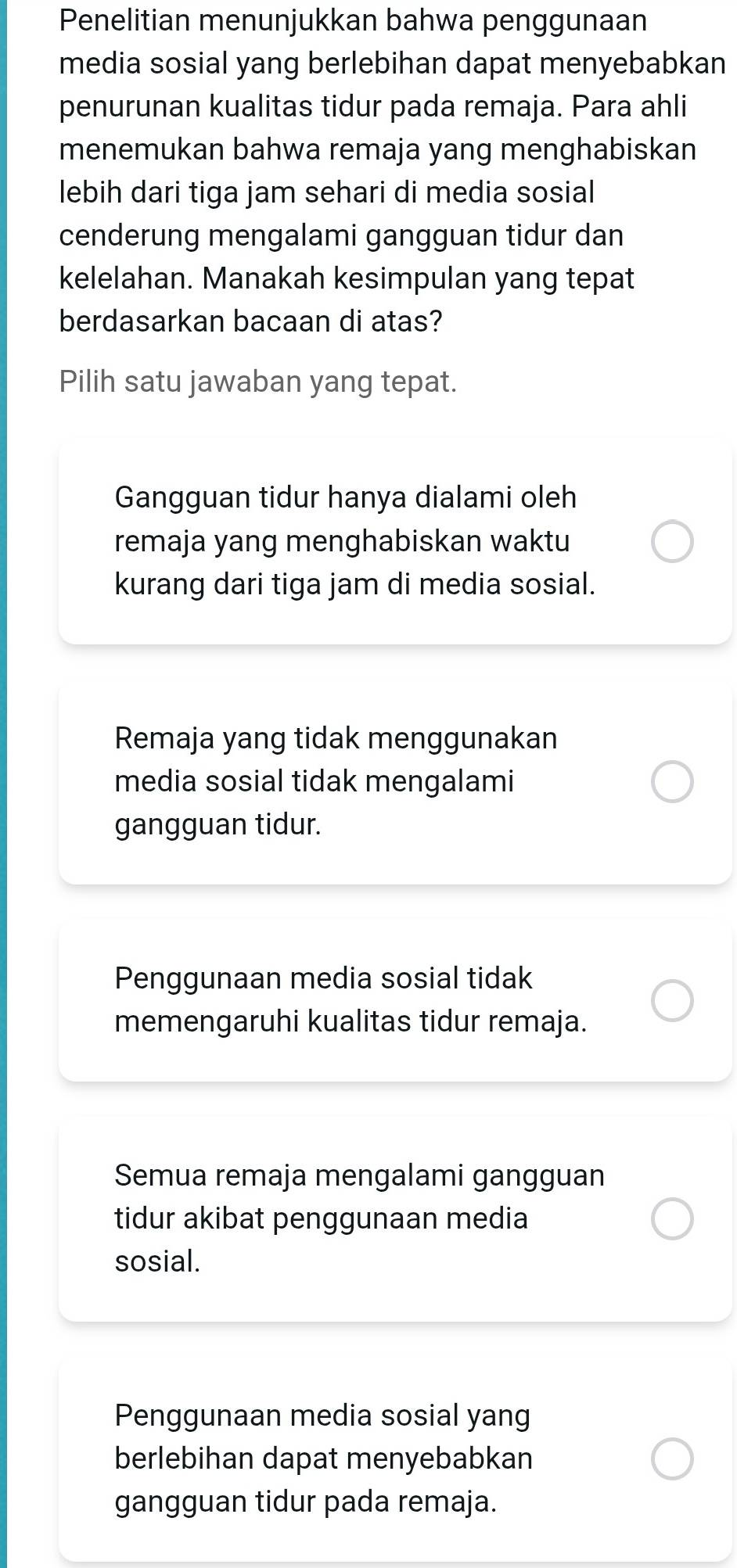 Penelitian menunjukkan bahwa penggunaan
media sosial yang berlebihan dapat menyebabkan
penurunan kualitas tidur pada remaja. Para ahli
menemukan bahwa remaja yang menghabiskan
lebih dari tiga jam sehari di media sosial
cenderung mengalami gangguan tidur dan
kelelahan. Manakah kesimpulan yang tepat
berdasarkan bacaan di atas?
Pilih satu jawaban yang tepat.
Gangguan tidur hanya dialami oleh
remaja yang menghabiskan waktu
kurang dari tiga jam di media sosial.
Remaja yang tidak menggunakan
media sosial tidak mengalami
gangguan tidur.
Penggunaan media sosial tidak
memengaruhi kualitas tidur remaja.
Semua remaja mengalami gangguan
tidur akibat penggunaan media
sosial.
Penggunaan media sosial yang
berlebihan dapat menyebabkan
gangguan tidur pada remaja.