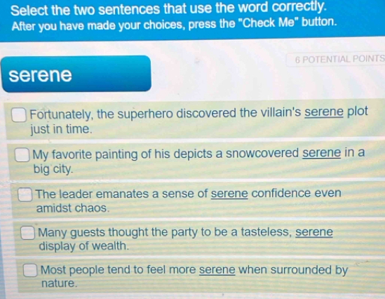 Select the two sentences that use the word correctly.
After you have made your choices, press the "Check Me" button.
6 POTENTIAL POINTS
serene
Fortunately, the superhero discovered the villain's serene plot
just in time.
My favorite painting of his depicts a snowcovered serene in a
big city.
The leader emanates a sense of serene confidence even
amidst chaos.
Many guests thought the party to be a tasteless, serene
display of wealth.
Most people tend to feel more serene when surrounded by
nature.