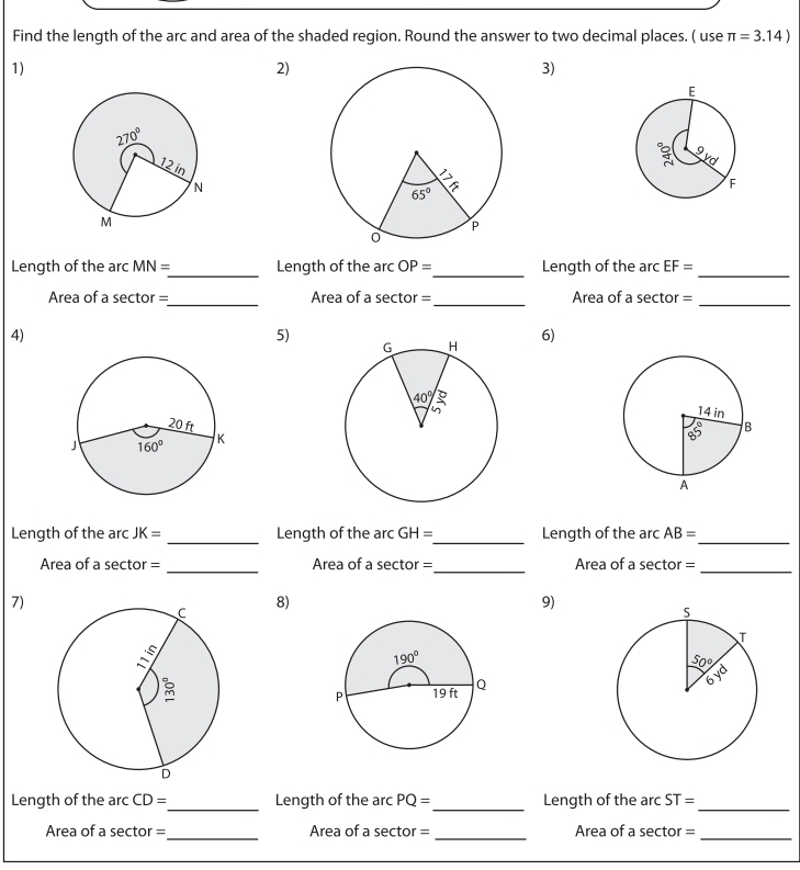 Find the length of the arc and area of the shaded region. Round the answer to two decimal places. ( use π =3.14)
1)
2)
3)
Length of the arc MN= _ Length of the arc OP= _Length of the arc EF= _
Area of a sector =_ Area of a sector =_ Area of a sector =_
4)
5)
6)
Length of the arc JK= _Length of the arc GH= _ Length of the arc AB= _
Area of a sector = _Area of a sector =_ Area of a sector =_
7)
8)
9)
 
_
Length of the arc CD= Length of the arc PQ= _ Length of the arc ST=
_
Area of a sector =_ Area of a sector =_ Area of a sector =_