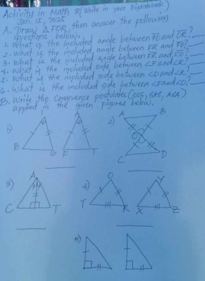 Activity in Matth 8 (Write in your Bigndebook ) 
Jan. 15, 7025 
A. Draui △ FOR ,then answer the following
overline FO and overline OR 1_ 
2. what is the included, angle between overline FR and FO _ 
3. what is the included angle between overline FR and overline RO 1_ 
4. what is the included side between ∠ F and ∠ R _ 
5. what is the included side between <0</tex> and ∠ R 1_ 
C. what is the included side between ∠ Fa_n d ∠ O _ 
B. write the congnience postulates (SSS,SAS,ASA) 
applied in the given Figures below.
O
_ 
4
Y
T 
k X
_ 
_