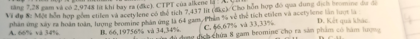 tăng 7, 28 gam và có 2,9748 lít khí bay ra (đkc). CTPT của alkene là : A. C.
Ví dụ 8: Một hỗn hợp gồm etilen và acetylene có thể tích 7,437 lít (đkc). Cho hỗn hợp đó qua dung dịch bromine dự để
phân ứng xây ra hoàn toàn, lượng bromine phản ứng là 64 gam, Phần % về thể tích etilen và acetylene làn lượt là ;
A. 66% và 34%. B. 66,19756% và 34,34%. C. §6, 67% và 33,33%.
D. Kết quả khác.
dủ dụng dịch chứa 8 gam bromine cho ra sản phẩm có hàm lượng