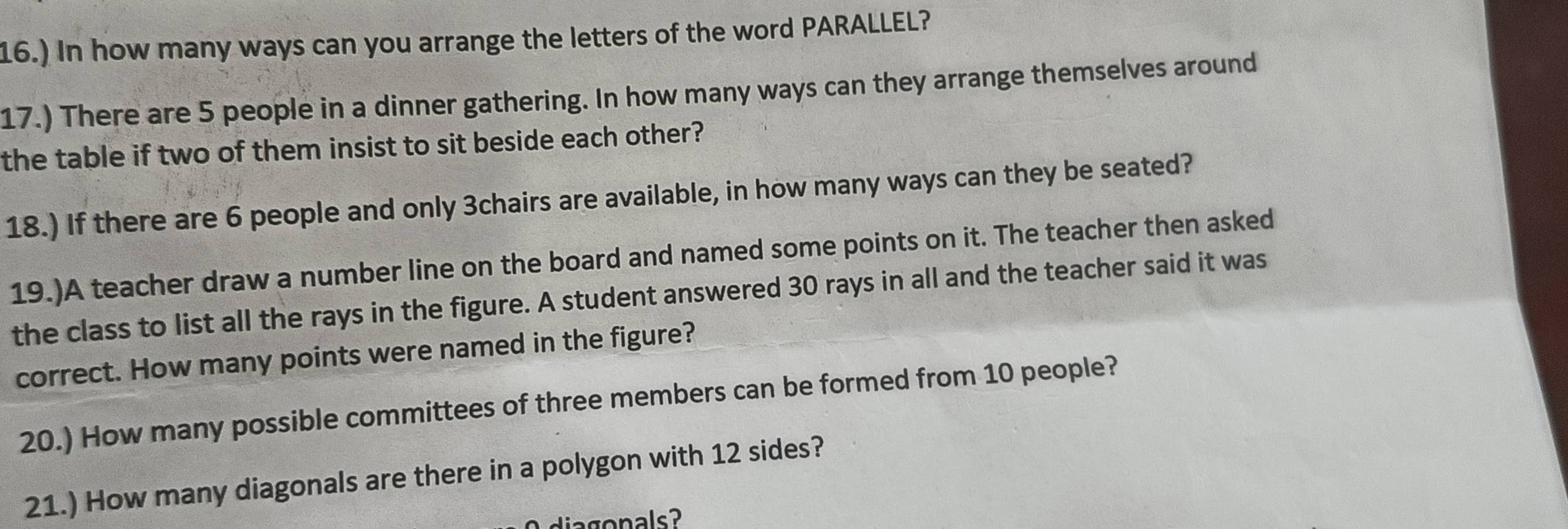 16.) In how many ways can you arrange the letters of the word PARALLEL? 
17.) There are 5 people in a dinner gathering. In how many ways can they arrange themselves around 
the table if two of them insist to sit beside each other? 
18.) If there are 6 people and only 3chairs are available, in how many ways can they be seated? 
19.)A teacher draw a number line on the board and named some points on it. The teacher then asked 
the class to list all the rays in the figure. A student answered 30 rays in all and the teacher said it was 
correct. How many points were named in the figure? 
20.) How many possible committees of three members can be formed from 10 people? 
21.) How many diagonals are there in a polygon with 12 sides? 
dia g o nals