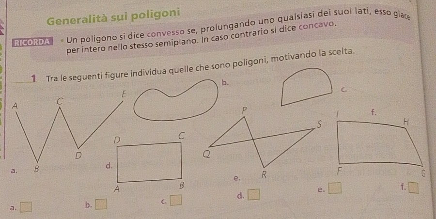Generalità sui poligoni
RICORDA Un poligono si dice convesso se, prolungando uno qualsiasi dei suoi lati, esso giace
per intero nello stesso semipiano. In caso contrario si dice concavo.
1 Tra le seguenti figure individua quelle che sono poligoni, motivando la scelta.
b.
C.
f.
e. □ □
a. □ b. □ C. □
d. □