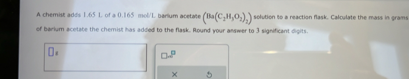 A chemist adds 1.65 L of a 0.165 mol/L barium acetate (Ba(C_2H_3O_2)_2) solution to a reaction flask. Calculate the mass in grams 
of barium acetate the chemist has added to the flask. Round your answer to 3 significant digits.
g
□ .∈fty^(□)