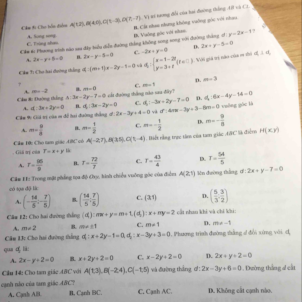 Vị trí tương đổi của hai đường thẳng AB và CL
Câu 5: Cho bốn điểm A(1;2),B(4;0),C(1;-3),D(7;-7) B. Cất nhau nhưng không vuông góc với nhau.
A. Song song.
D. Vuông góc với nhau.
Câu 6: Phương trình nảo sau đây biểu diễn đường thẳng không song song với đường thẳng ơ : y=2x-1 ?
C. Trùng nhau.
d_1⊥ d_2
A. 2x-y+5=0 B. 2x-y-5=0 C. -2x+y=0 D. 2x+y-5=0
Câu 7: Cho hai đường thẳng ơ : l_1:(m+1)x-2y-1=0 và d_2:beginarrayl x=1-2t y=3+tendarray. (t∈ □ ). Với giá trị nào của m thì
D. m=3
?
C. m=1
A. m=-2 B. m=0
Câu 8: Đường thẳng △ :3x-2y-7=0 cắt đường thẳng nào sau đây?
A. d_1:3x+2y=0 B. d_2:3x-2y=0 C. d_3:-3x+2y-7=0 D. d_4:6x-4y-14=0
Câu 9: Giá trị của m đề hai đường thẳng d:2x-3y+4=0 và d':4mx-3y+3-8m=0 vuông góc là
C.
A. m= 9/8  B. m= 1/2  m=- 1/2 
D. m=- 9/8 
Câu 10: Cho tam giác ABC có A(-2;7),B(3;5),C(1;-4). Biết rằng trực tâm của tam giác ABC là điểm H(x,y)
Giá trị của T=x+y là:
A. T= 95/9  B. T= 72/7  C. T= 43/4  D. T= 54/5 
Câu 11: Trong mặt phẳng tọa độ Oxy, hình chiếu vuông góc của điểm A(2;1) ên đường thẳng ơ : l:2x+y-7=0
có tọa độ là:
A. (- 14/5 ;- 7/5 ) B. ( 14/5 ; 7/5 ) C. (3;1) D. ( 5/3 ; 3/2 )
Câu 12: Cho hai đường thẳng (d_1):mx+y=m+1,(d_2):x+my=2 cất nhau khi và chỉ khi:
C.
A. m!= 2
B. m!= ± 1 m!= 1 D. m!= -1
Câu 13: Cho hai đường thắng d_1:x+2y-1=0,d_2:x-3y+3=0. Phương trình đường thằng đ đối xứng với d_1
qua d_2 là:
A. 2x-y+2=0 B. x+2y+2=0 C. x-2y+2=0 D. 2x+y+2=0
Câu 14: Cho tam giác ABC với A(1;3),B(-2;4),C(-1;5) và đường thẳng ơ : 2x-3y+6=0. Đường thẳng d cắt
cạnh nào của tam giác ABC?
A. Cạnh AB. B. Cạnh BC. C. Cạnh AC. D. Không cắt cạnh nào.