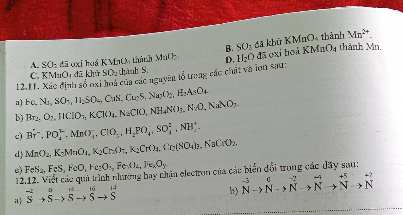 B. SO_2 đã khủ KMnO_4 thành Mn^(2+).
A. SO_2 đã oxi hoá KMnO_4 thành MnO_2.
D. H_2O đã oxi hoá KMn O_4 thành Mn.
C. KMnO_4 đã khử SO_2 thành S.
12.11. Xác định số oxi hoá của các nguyên tố trong các chất và ion sau:
a) Fe,N_2,SO_3,H_2SO_4,CuS,Cu_2S,Na_2O_2,H_2AsO_4.
b) Br_2,O_2,HClO_3,KClO_4,NaClO,NH_4NO_3,N_2O,NaNO_2.
c) Br^-,PO_4^((3-),MnO_4^-,ClO_3^-,H_2)PO_4^(-,SO_4^(2-),NH_4^+.
d) MnO_2),K_2MnO_4,K_2Cr_2O_7,K_2CrO_4,Cr_2(SO_4)_3,NaCrO_2.
e) FeS_2,FeS,FeO,Fe_2O_3,Fe_3O_4,Fe_xO_y.
12.12. Viết các quá trình nhường hay nhận electron của các biến đổi trong các dãy sau:
-2 0 +4 +6. +4
a) S. s s S s b) ^-3to Nto^(+Nto ^+^+5)to Nto N^(+2)