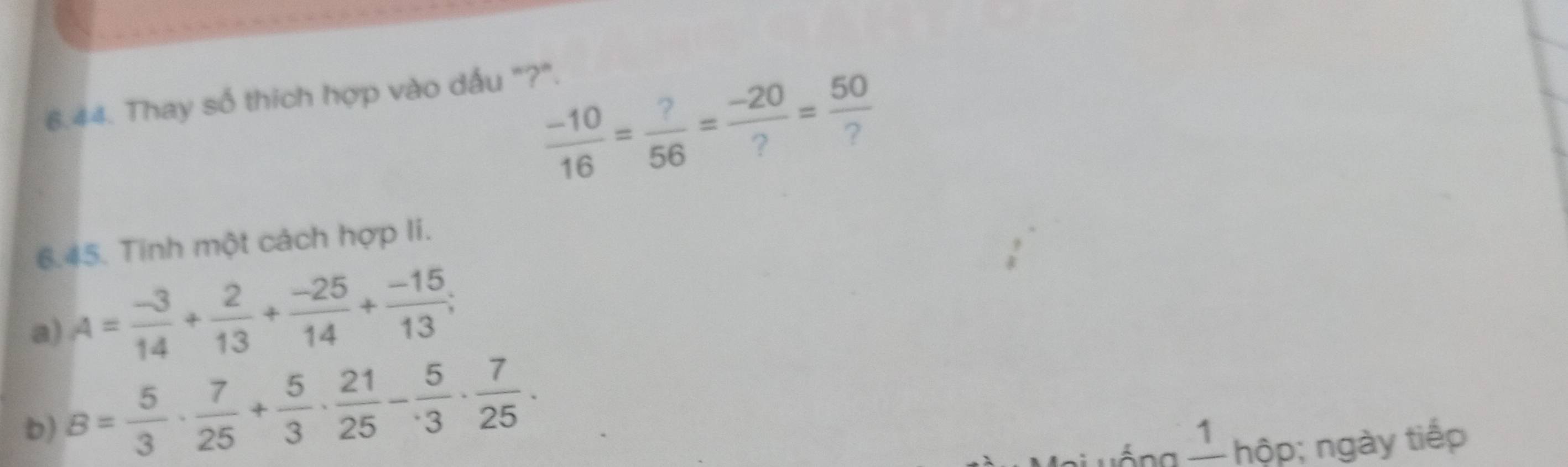 Thay số thích hợp vào dấu "?".
 (-10)/16 = ?/56 = (-20)/? = 50/? 
6.45. Tinh một cách hợp li. 
a) A= (-3)/14 + 2/13 + (-25)/14 + (-15)/13 ; 
b) B= 5/3 ·  7/25 + 5/3 ·  21/25 - 5/3 ·  7/25 ·
1 hộp; ngày tiếp