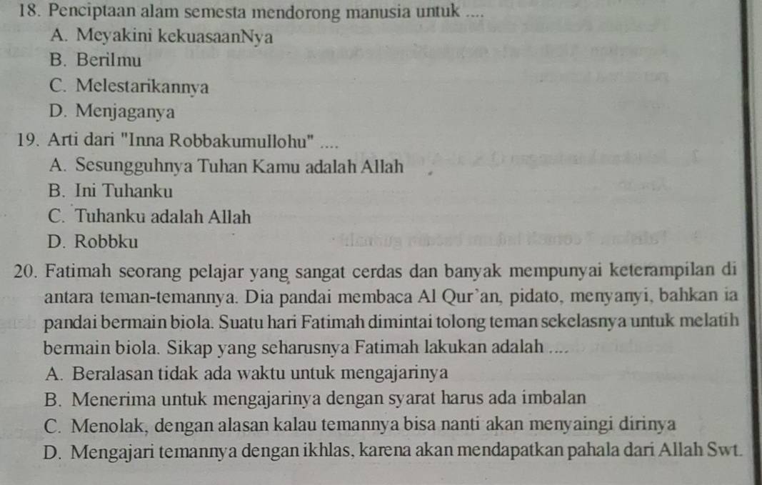 Penciptaan alam semesta mendorong manusia untuk ....
A. Meyakini kekuasaanNya
B. Berilmu
C. Melestarikannya
D. Menjaganya
19. Arti dari "Inna Robbakumullohu" ....
A. Sesungguhnya Tuhan Kamu adalah Allah
B. Ini Tuhanku
C. Tuhanku adalah Allah
D. Robbku
20. Fatimah seorang pelajar yang sangat cerdas dan banyak mempunyai keterampilan di
antara teman-temannya. Dia pandai membaca Al Qur'an, pidato, menyanyi, bahkan ia
pandai bermain biola. Suatu hari Fatimah dimintai tolong teman sekelasnya untuk melatih
bermain biola. Sikap yang seharusnya Fatimah lakukan adalah ....
A. Beralasan tidak ada waktu untuk mengajarinya
B. Menerima untuk mengajarinya dengan syarat harus ada imbalan
C. Menolak, dengan alasan kalau temannya bisa nanti akan menyaingi dirinya
D. Mengajari temannya dengan ikhlas, karena akan mendapatkan pahala dari Allah Swt.