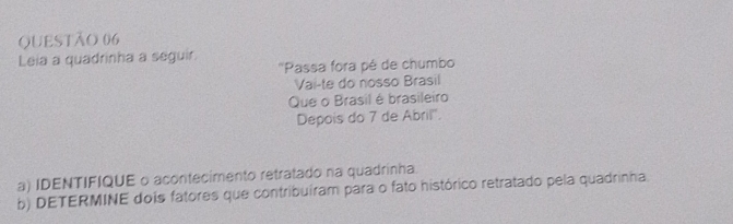 Leia a quadrinha a seguir. 
''Passa fora pé de chumbo 
Vai-te do nosso Brasil 
Que o Brasil é brasileiro 
Depois do 7 de Abril''. 
a) IDENTIFIQUE o acontecimento retratado na quadrinha. 
b) DETERMINE dois fatores que contribuíram para o fato histórico retratado pela quadrinha