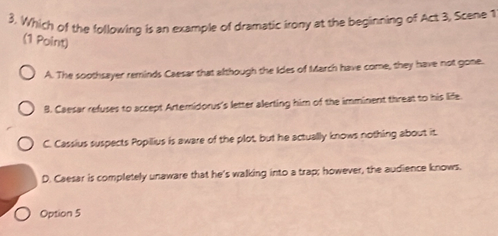 Which of the following is an example of dramatic irony at the beginning of Act 3, Scene 1
(1 Point)
A. The soothsayer reminds Caesar that although the Ides of March have come, they have not gone.
B. Caesar refuses to accept Artemidorus's letter alerting him of the imminent threat to his life.
C. Cassius suspects Popillius is aware of the plot, but he actually knows nothing about it
D. Caesar is completely unaware that he's walking into a trap; however, the audience knows.
Option 5