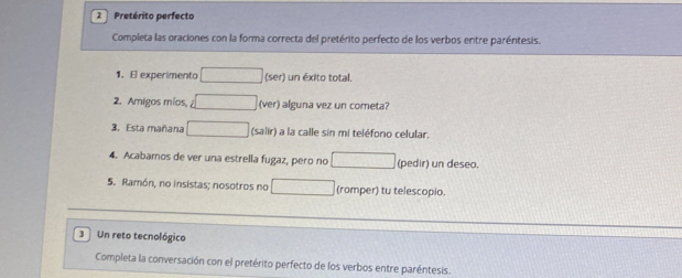 Pretérito perfecto 
Completa las oraciones con la forma correcta del pretérito perfecto de los verbos entre paréntesis. 
1. El experimento (ser) un éxito total. 
2. Amigos míos, (ver) alguna vez un cometa? 
3. Esta mañana (salir) a la calle sin mi teléfono celular. 
4. Acabamos de ver una estrella fugaz, pero no (pedir) un deseo. 
5. Ramón, no insistas; nosotros no (romper) tu telescopio. 
3Un reto tecnológico 
Completa la conversación con el pretérito perfecto de los verbos entre paréntesis.