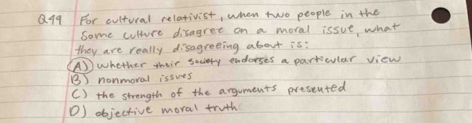 For cultural relativist, when two people in the
Same culture disagret on a moral issue what
they are really disagreeing about is:
(A) whether their society endorses a particular view
() nonmoral issues
() the strength of the arguments presented
D) objective moral truth