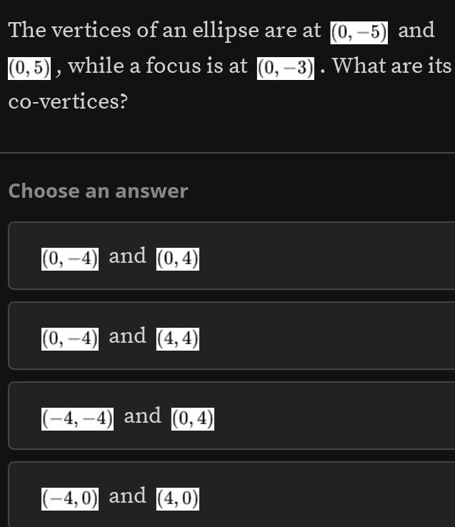 The vertices of an ellipse are at (0,-5) and
(0,5) , while a focus is at (0,-3). What are its
co-vertices?
Choose an answer
(0,-4) and (0,4)
(0,-4) and (4,4)
(-4,-4) and (0,4)
(-4,0) and (4,0)