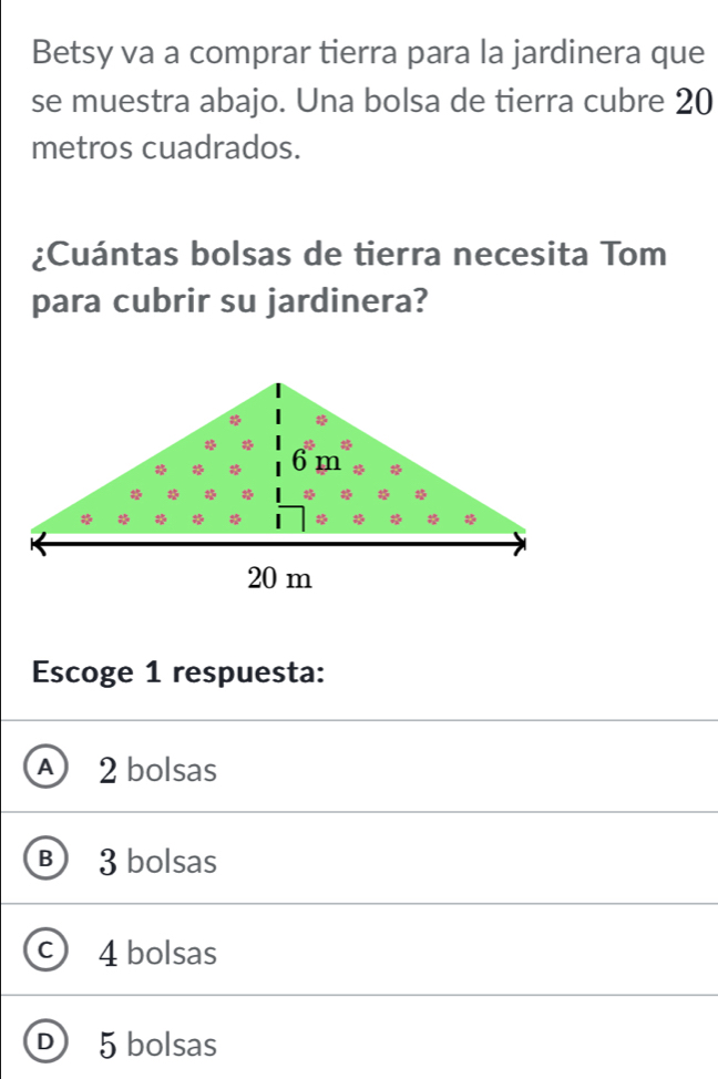 Betsy va a comprar tierra para la jardinera que
se muestra abajo. Una bolsa de tierra cubre 20
metros cuadrados.
¿Cuántas bolsas de tierra necesita Tom
para cubrir su jardinera?
Escoge 1 respuesta:
A 2 bolsas
B 3 bolsas
C 4 bolsas
D ) 5 bolsas