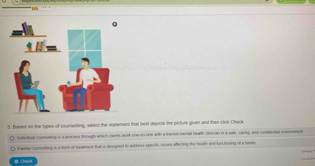 Based on the types of counselling, select the statement that best depicts the picture given and then click Check. 
Individual counseling is a process through which clients work one-on-one with a trained mental health clinician in a safe, caring, and confidential environment. 
Family counselling is a form of treatment that is designed to address specific issues affecting the health and functioning of a family 
Twesdly: il 
● Check fue BS3 P