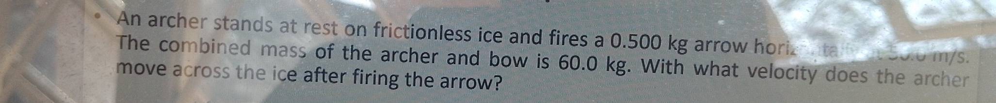 An archer stands at rest on frictionless ice and fires a 0.500 kg arrow horiznta 50.0 m/s. 
The combined mass of the archer and bow is 60.0 kg. With what velocity does the archer 
move across the ice after firing the arrow?