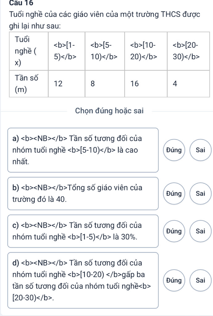 Tuổi nghề của các giáo viên của một trường THCS được
ghi lại như sau:
Chọn đúng hoặc sai
a) Tần số tương đối của
nhóm tuổi nghề [5-10) là cao Đúng Sai
nhất.
b) Tổng số giáo viên của Đúng Sai
trường đó là 40.
c) Tần số tương đối của Đúng Sai
nhóm tuổi nghề [1-5) là 30%.
d) Tần số tương đối của
nhóm tuổi nghề [10-20)g ấp ba
tần số tương đối của nhóm tuổi nghề Đúng Sai
[20-30).