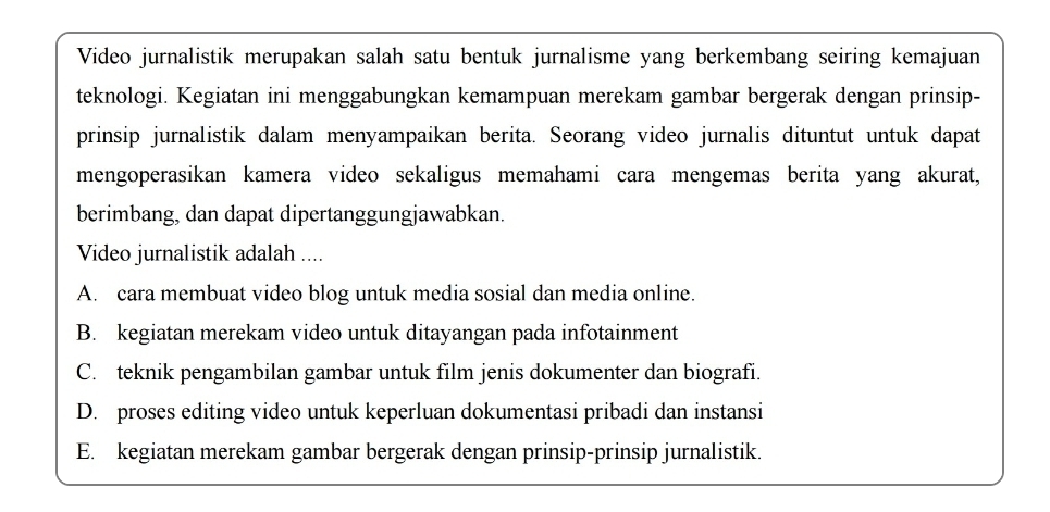 Video jurnalistik merupakan salah satu bentuk jurnalisme yang berkembang seiring kemajuan
teknologi. Kegiatan ini menggabungkan kemampuan merekam gambar bergerak dengan prinsip-
prinsip jurnalistik dalam menyampaikan berita. Seorang video jurnalis dituntut untuk dapat
mengoperasikan kamera video sekaligus memahami cara mengemas berita yang akurat,
berimbang, dan dapat dipertanggungjawabkan.
Video jurnalistik adalah ....
A. cara membuat video blog untuk media sosial dan media online.
B. kegiatan merekam video untuk ditayangan pada infotainment
C. teknik pengambilan gambar untuk film jenis dokumenter dan biografi.
D. proses editing video untuk keperluan dokumentasi pribadi dan instansi
E. kegiatan merekam gambar bergerak dengan prinsip-prinsip jurnalistik.