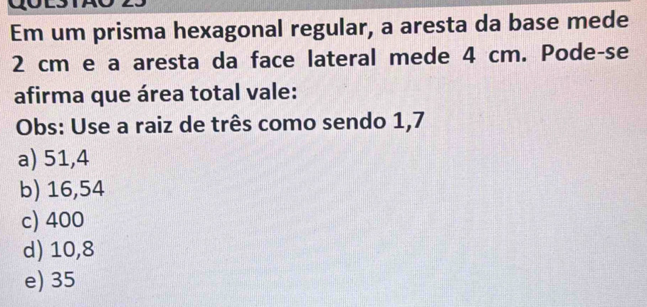 Em um prisma hexagonal regular, a aresta da base mede
2 cm e a aresta da face lateral mede 4 cm. Pode-se
afirma que área total vale:
Obs: Use a raiz de três como sendo 1,7
a) 51,4
b) 16,54
c) 400
d) 10,8
e) 35