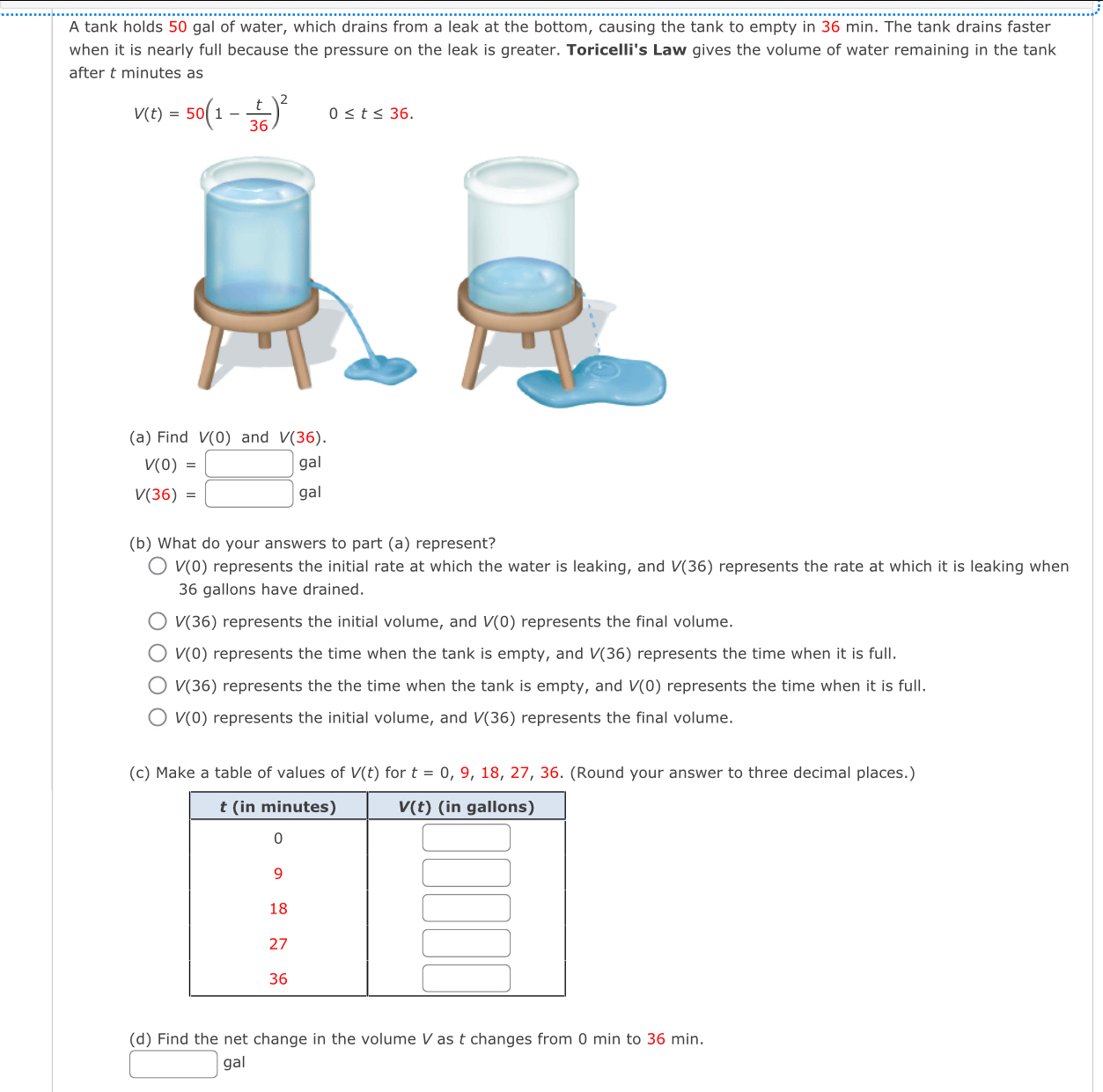 A tank holds 50 gal of water, which drains from a leak at the bottom, causing the tank to empty in 36 min. The tank drains faster
when it is nearly full because the pressure on the leak is greater. Toricelli's Law gives the volume of water remaining in the tank
after t minutes as
V(t)=50(1- t/36 )^2 0≤ t≤ 36.
(a) Find V(0) and V(36).
V(0)=□ gal
V(36)=□ gal
(b) What do your answers to part (a) represent?
V(0) represents the initial rate at which the water is leaking, and V(36) represents the rate at which it is leaking when
36 gallons have drained.
V(36) represents the initial volume, and V(0) represents the final volume.
V(0) represents the time when the tank is empty, and V(36) represents the time when it is full.
V(36) represents the the time when the tank is empty, and V(0) represents the time when it is full.
V(0) represents the initial volume, and V(36) represents the final volume.
(c) Make a table of values of V(t) for t=0,9,18,27,36. (Round your answer to three decimal places.)
(d) Find the net change in the volume V as t changes from 0 min to 36 min.
□  gal