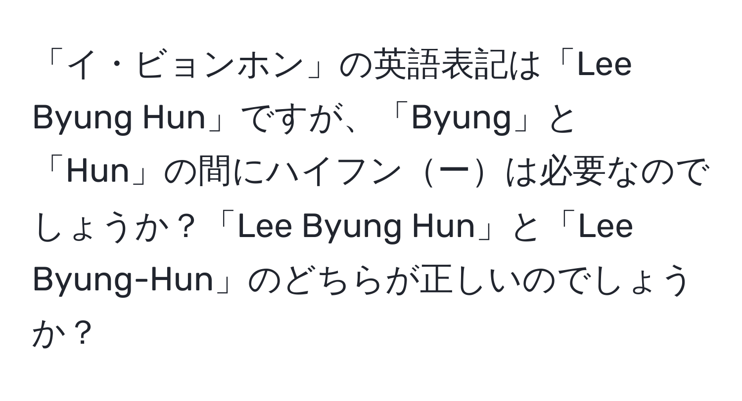 「イ・ビョンホン」の英語表記は「Lee Byung Hun」ですが、「Byung」と「Hun」の間にハイフンーは必要なのでしょうか？「Lee Byung Hun」と「Lee Byung-Hun」のどちらが正しいのでしょうか？