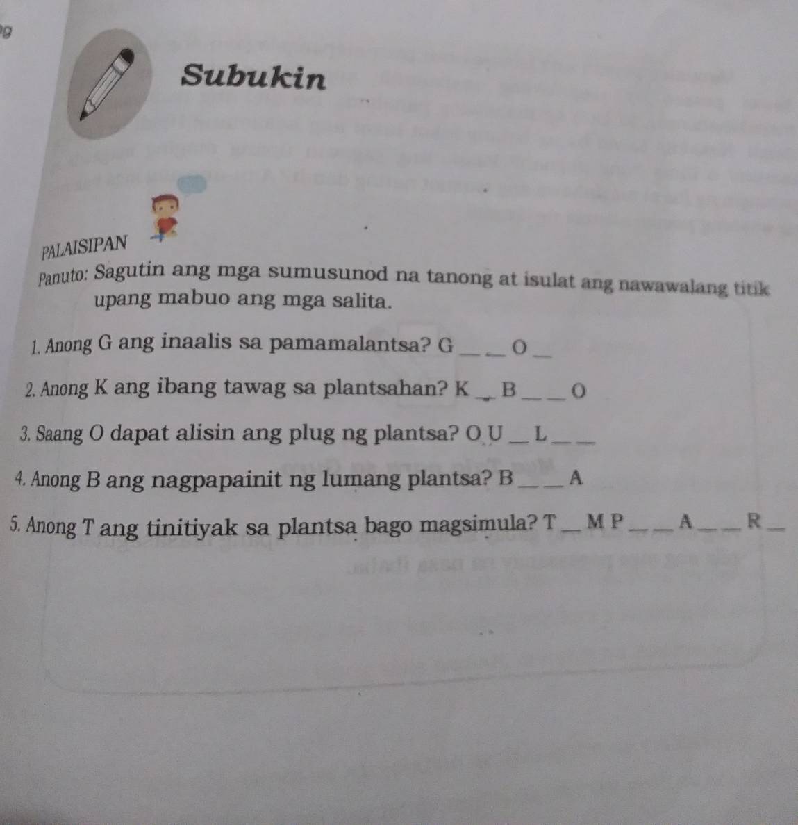 Subukin 
PALAISIPAN 
Panuto: Sagutin ang mga sumusunod na tanong at isulat ang nawawalang titik 
upang mabuo ang mga salita. 
1. Anong G ang inaalis sa pamamalantsa? G_ 
_ 
2. Anong K ang ibang tawag sa plantsahan? K _B_ 
3. Saang O dapat alisin ang plug ng plantsa? O U _L_ 
4. Anong B ang nagpapainit ng lumang plantsa? B _A 
5. Anong T ang tinitiyak sa plantsa bago magsimula? T _M P_ A _R_