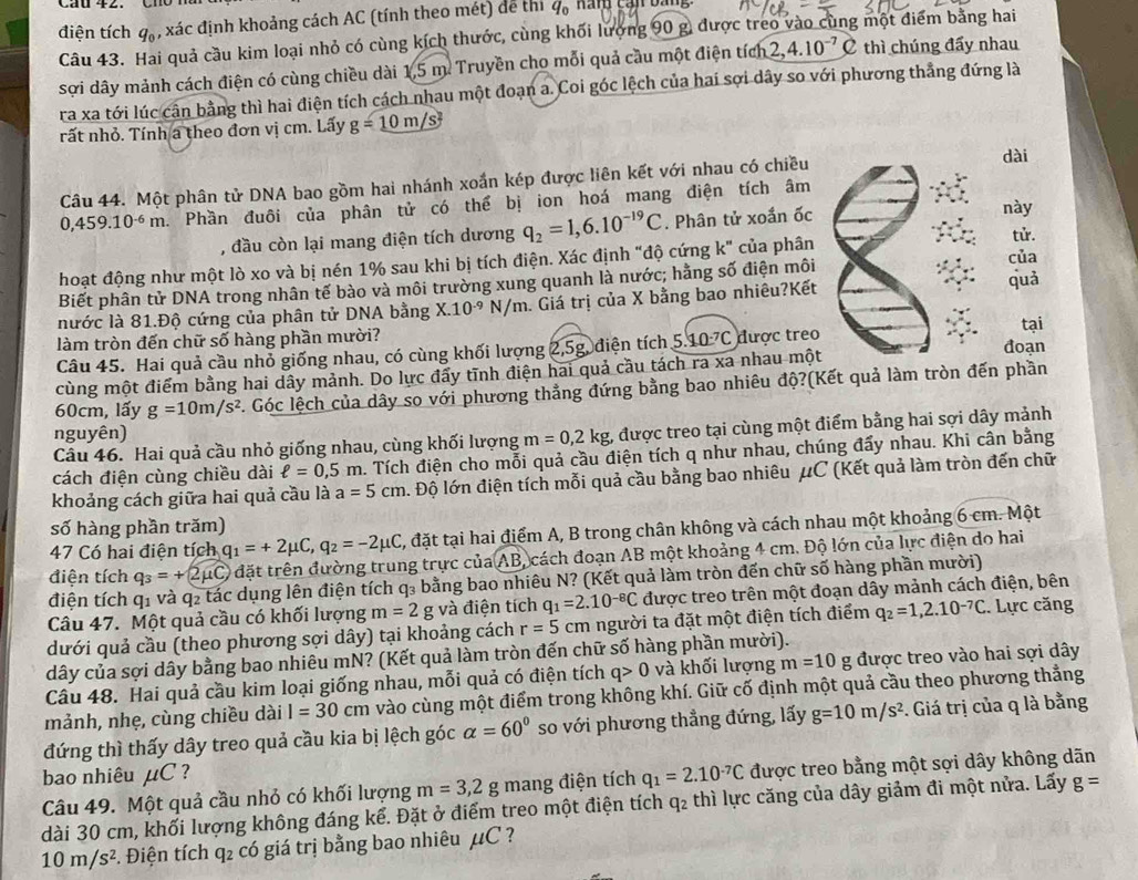 điện tích q_0 , xác định khoảng cách AC (tính theo mét) dể thí q_0 Hng cạn bàng
Câu 43. Hai quả cầu kim loại nhỏ có cùng kích thước, cùng khối lượng 90 g, được treo vào cùng một điểm bằng hai
sợi dây mảnh cách điện có cùng chiều dài 1,5 m. Truyền cho mỗi quả cầu một điện tích 2,4.10^(-7) C thì chúng đấy nhau
ra xa tới lúc cân bằng thì hai điện tích cách nhau một đoạn a. Coi góc lệch của hai sợi dây so với phương thẳng đứng là
rất nhỏ. Tính a theo đơn vị cm. Lấy g=_ 10m/s^2
Câu 44. Một phân tử DNA bao gồm hai nhánh xoắn kép được liên kết với nhau có chiều
dài
0,459.10^(-6)m.. Phần đuôi của phân tử có thể bị ion hoá mang điện tích âm
, đầu còn lại mang điện tích dương q_2=1,6.10^(-19)C. Phân tử xoắn ốc
này
tử.
hoạt động như một lò xo và bị nén 1% sau khi bị tích điện. Xác định "độ cứng k" của phân của
Biết phân tử DNA trong nhân tế bào và môi trường xung quanh là nước; hằng số điện môi quả
nước là 81.Độ cứng của phân tử DNA bằng X.10^(-9) N/π. Giá trị của X bằng bao nhiêu?Kết
tại
làm tròn đến chữ số hàng phần mười?
Câu 45. Hai quả cầu nhỏ giống nhau, có cùng khối lượng 2,5g, điện tích 5 10^(-7)C được treo
cùng một điểm bằng hai dây mảnh. Do lực đấy tĩnh điện hai quả cầu tách ra xa nhau một đoạn
60cm, lấy g=10m/s^2 Góc lệch của dây so với phương thẳng đứng bằng bao nhiêu độ?(Kết quả làm tròn đến phần
nguyên)
Câu 46. Hai quả cầu nhỏ giống nhau, cùng khối lượng m=0,2kg, được treo tại cùng một điểm bằng hai sợi dây mảnh
cách điện cùng chiều dài ell =0,5m. Tích điện cho mỗi quả cầu điện tích q như nhau, chúng đấy nhau. Khi cân bằng
khoảng cách giữa hai quả cầu là a=5cm. Độ lớn điện tích mỗi quả cầu bằng bao nhiêu μC (Kết quả làm tròn đến chữ
số hàng phần trăm)
47 Có hai điện tích q_1=+2mu C,q_2=-2mu C , đặt tại hai điểm A, B trong chân không và cách nhau một khoảng 6 cm. Một
điện tích q_3=+2mu C t đặt trên đường trung trực của AB cách đoạn AB một khoảng 4 cm. Độ lớn của lực điện do hai
điện tích q1 và q2 tác dụng lên điện tích q₃ bằng bao nhiêu N? (Kết quả làm tròn đến chữ số hàng phần mười)
Câu 47. Một quả cầu có khối lượng m=2 g và điện tích q_1=2.10^(-8)C được treo trên một đoạn dây mảnh cách điện, bên
dưới quả cầu (theo phương sợi dây) tại khoảng cách r=5cm người ta đặt một điện tích điểm q_2=1,2.10^(-7)C. Lực căng
dây của sợi dây bằng bao nhiêu mN? (Kết quả làm tròn đến chữ số hàng phần mười).
Câu 48. Hai quả cầu kim loại giống nhau, mỗi quả có điện tích q>0 và khối lượng m=10 g được treo vào hai sợi dây
mảnh, nhẹ, cùng chiều dài I=30cm vào cùng một điểm trong không khí. Giữ cố định một quả cầu theo phương thẳng
đứng thì thấy dây treo quả cầu kia bị lệch góc alpha =60° so với phương thẳng đứng, lấy g=10m/s^2. Giá trị của q là bằng
bao nhiêu μC ?
Câu 49. Một quả cầu nhỏ có khối lượng m=3,2g mang điện tích q_1=2.10^(-7)C được treo bằng một sợi dây không dãn
dài 30 cm, khối lượng không đáng kể. Đặt ở điểm treo một điện tích q_2 thì lực căng của dây giảm đi một nửa. Lấy g=
10m/s^2 F. Điện tích q₂ có giá trị bằng bao nhiêu Á _1C!