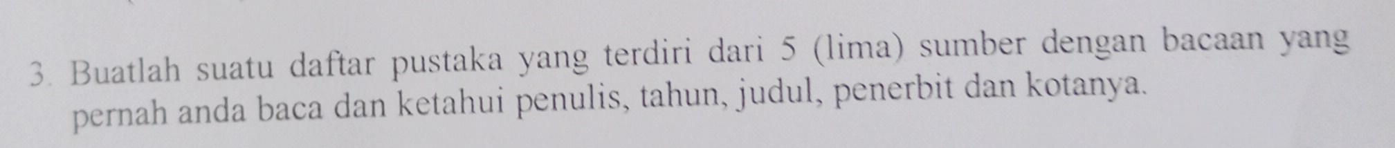 Buatlah suatu daftar pustaka yang terdiri dari 5 (lima) sumber dengan bacaan yang 
pernah anda baca dan ketahui penulis, tahun, judul, penerbit dan kotanya.