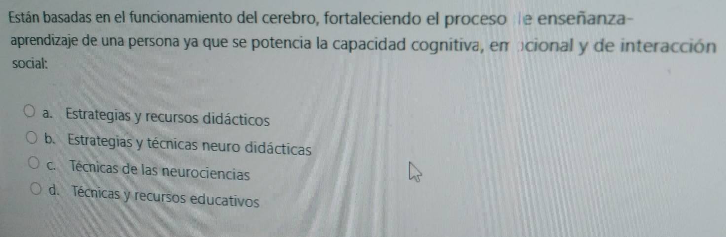 Están basadas en el funcionamiento del cerebro, fortaleciendo el proceso e enseñanza-
aprendizaje de una persona ya que se potencia la capacidad cognitiva, em bcional y de interacción
social:
a. Estrategias y recursos didácticos
b. Estrategias y técnicas neuro didácticas
c. Técnicas de las neurociencias
d. Técnicas y recursos educativos