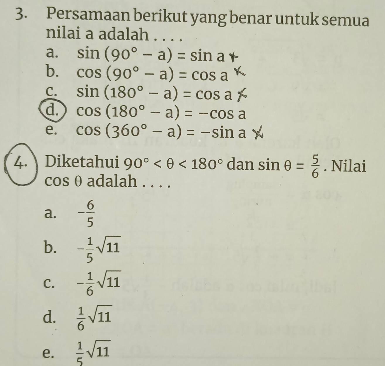 Persamaan berikut yang benar untuk semua
nilai a adalah . . . .
a. sin (90°-a)=sin a°
b. cos (90°-a)=cos a
C. sin (180°-a)=cos ax
d. cos (180°-a)=-cos a
e. cos (360°-a)=-sin a b
4. Diketahui 90° <180° dan sin θ = 5/6 . Nilai
cos θ adalah . . . .
a. - 6/5 
b. - 1/5 sqrt(11)
C. - 1/6 sqrt(11)
d.  1/6 sqrt(11)
e.  1/5 sqrt(11)