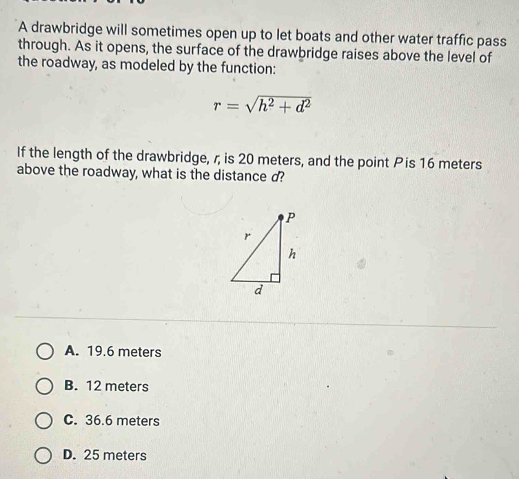 A drawbridge will sometimes open up to let boats and other water traffic pass
through. As it opens, the surface of the drawbridge raises above the level of
the roadway, as modeled by the function:
r=sqrt(h^2+d^2)
If the length of the drawbridge, r, is 20 meters, and the point Pis 16 meters
above the roadway, what is the distance d?
A. 19.6 meters
B. 12 meters
C. 36.6 meters
D. 25 meters