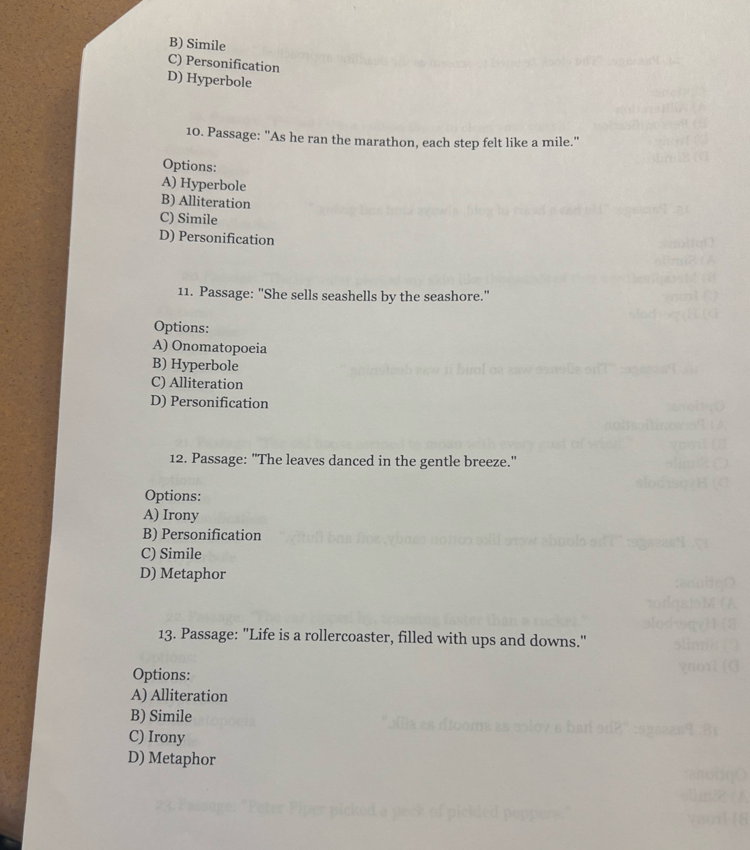 B) Simile
C) Personification
D) Hyperbole
10. Passage: "As he ran the marathon, each step felt like a mile."
Options:
A) Hyperbole
B) Alliteration
C) Simile
D) Personification
11. Passage: "She sells seashells by the seashore."
Options:
A) Onomatopoeia
B) Hyperbole
C) Alliteration
D) Personification
12. Passage: "The leaves danced in the gentle breeze."
Options:
A) Irony
B) Personification
C) Simile
D) Metaphor
13. Passage: "Life is a rollercoaster, filled with ups and downs."
Options:
A) Alliteration
B) Simile
C) Irony
D) Metaphor