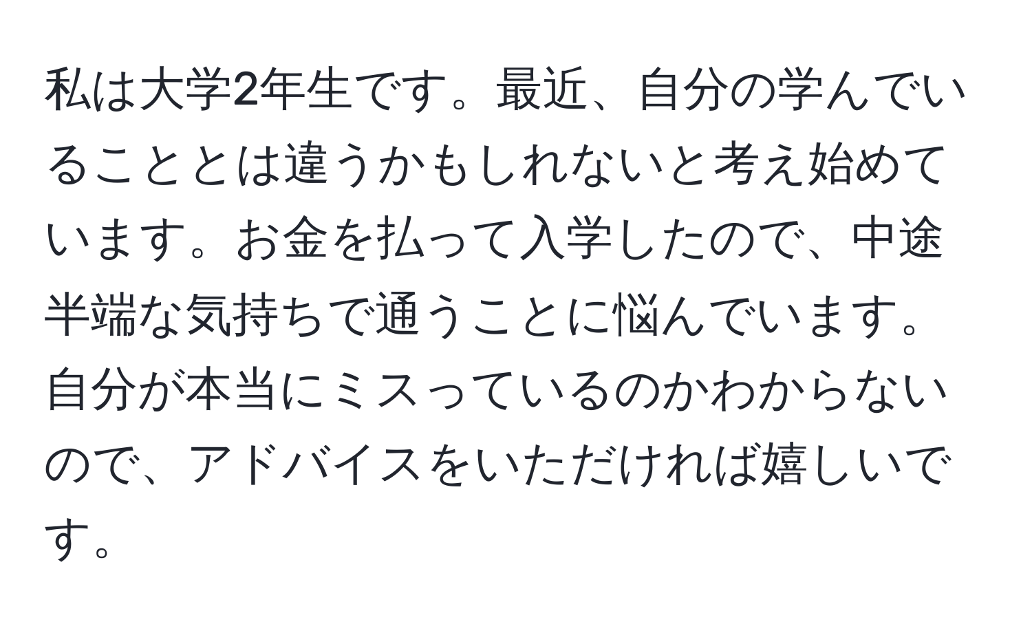 私は大学2年生です。最近、自分の学んでいることとは違うかもしれないと考え始めています。お金を払って入学したので、中途半端な気持ちで通うことに悩んでいます。自分が本当にミスっているのかわからないので、アドバイスをいただければ嬉しいです。