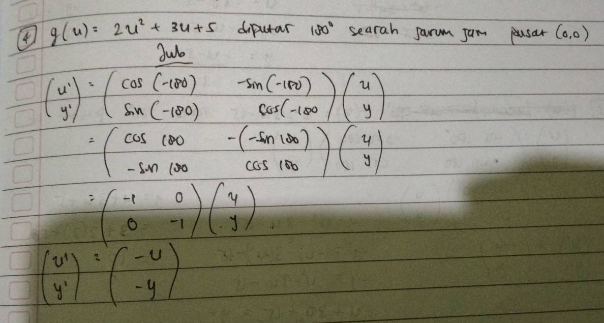 4 g(u)=2u^2+3u+5 diputar 180° searah jarum Jam pusar (0,0)
beginpmatrix w yendpmatrix  y· beginpmatrix cos (-100)&sin (-100) sin (-100)&cos (-100)endpmatrix beginpmatrix u yendpmatrix
=(cos 100&-(-sin 100) -sin 100&cos 100endpmatrix beginpmatrix y yendpmatrix
=beginpmatrix -1&0 0&-1endpmatrix beginpmatrix 4 yendpmatrix
beginpmatrix u' y'endpmatrix =beginpmatrix -u -yendpmatrix