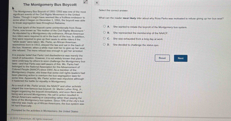 The Montgomery Bus Boycott 4
The Montgomery Bus Boycott of 1955-1956 was one of the most Select the correct answer.
significant events of the Civil Rights Movement in the United
States. Though it might have seemed like a fruitless endeavor to What can the reader most likely infer about why Rosa Parks was motivated to refuse giving up her bus seat?
some when it began on December 1, 1955, the boycott was able
to break segregation laws throughout Alabama.
The true spark of the boycott came unintentionally from Rosa A. She wanted to initiate the boycott of the Montgomery bus system
Parks, now known as "the mother of the Civil Rights Movement."
As stipulated by a Montgomery city ordinance, African American B. She represented the membership of the NAACP
bus riders were required to sit in the back of the bus. In addition,
they were required to give up their seats to white riders if the C. She was exhausted from a long day at work
"white seats" were taken. Ms. Parks, an African American
seamstress born in 1913, obeyed the law and sat in the back of D. She decided to challenge the status quo.
the bus. However, when a white man told her to give up her seat,
she refused. The mere refusal was enough to get her arrested
It is popular belief that Parks' civil disobedience was merely the
result of exhaustion. However, it is not widely known that plans Reset Next
were underway by others to soon challenge the Montgomery bus
laws-and that Parks was well aware of this. Ms. Parks had
belonged to the National Association for the Advancement of
Colored People (NAACP) since 1944. As a member of the
Montgomery chapter, she knew that some civil rights leaders had
been planning action to overturn the bus segregation laws for
some time. Apparently, Ms. Parks' action was impulsive although
it hastened the battle for equality in Montgomery.
As a result of Ms. Parks' arrest, the NAACP and other activists
staged the now-famous bus boycott. Dr. Martin Luther King, Jr.,
began organizing the boycott immediately, and soon fliers were
being sent around Montgomery. His call to action resulted in
African Americans walking or carpooling rather than paying the
fares of the Montgomery bus system. Since 70% of the city's bus
ridership was made up of African Americans, the bus system was
hit hard financially
Prompted by the activities in Montgomery, the United States
© 2025 Edmentum. All rights reserved.