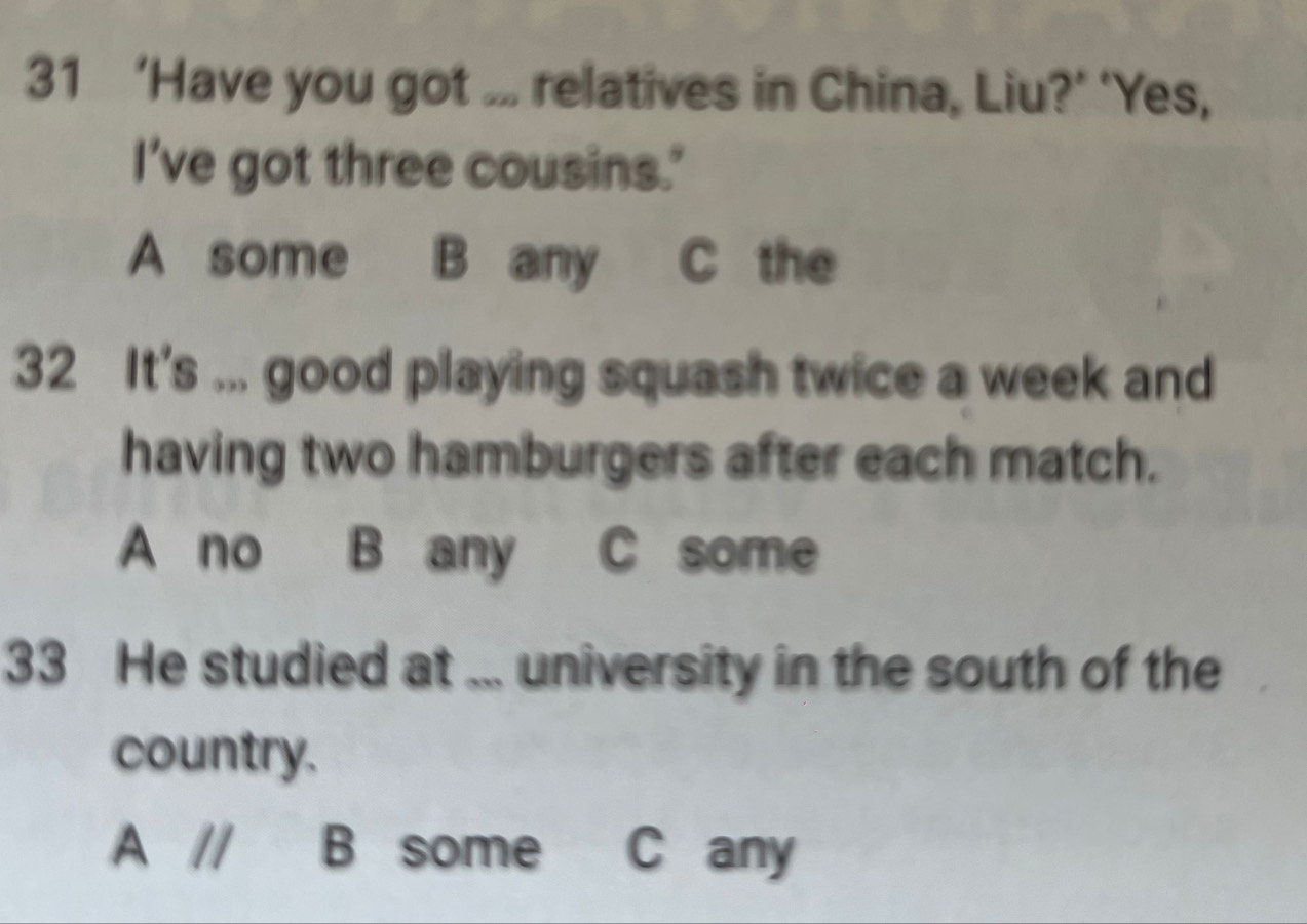 31 ‘Have you got ... relatives in China, Liu?’ ‘Yes,
I've got three cousins.'
A some B any C the
32 It's ... good playing squash twice a week and
having two hamburgers after each match.
A no B any C some
33 He studied at ... university in the south of the
country.
A // B some C any