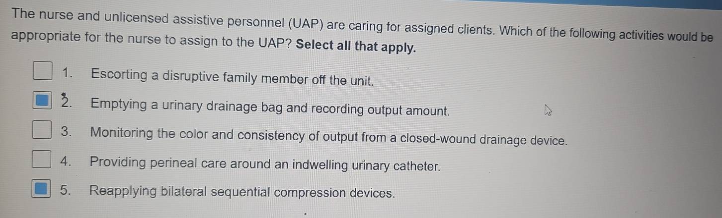 The nurse and unlicensed assistive personnel (UAP) are caring for assigned clients. Which of the following activities would be
appropriate for the nurse to assign to the UAP? Select all that apply.
1. Escorting a disruptive family member off the unit.
2. Emptying a urinary drainage bag and recording output amount.
3. Monitoring the color and consistency of output from a closed-wound drainage device.
4. Providing perineal care around an indwelling urinary catheter.
5. Reapplying bilateral sequential compression devices.