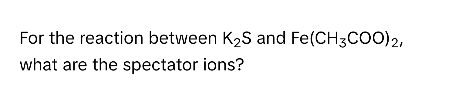 For the reaction between K2S and Fe(CH3COO)2, what are the spectator ions?