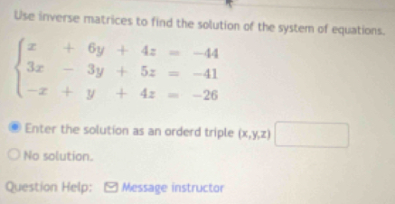 Use inverse matrices to find the solution of the system of equations.
beginarrayl x+6y+4z=-44 3x-3y+5z=-41 -x+y+4z=-26endarray.
Enter the solution as an orderd triple (x,y,z) □ 
No solution.
Question Help: Message instructor