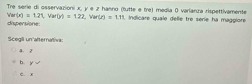 Tre serie di osservazioni x, y e z hanno (tutte e tre) media 0 varianza rispettivamente
Var(x)=1.21, Var(y)=1.22, Var(z)=1.11. Indicare quale delle tre serie ha maggiore
dispersione:
Scegli un'alternativa:
a. z
b、 y
c. x